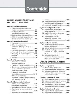 UNIDAD 1: NÚMEROS, CONCEPTOS DE
FRACCIONES Y OPERACIONES
Capítulo 1: Teoría de los números
  1.1	Factores y múltiplos (matrices y
rectas numéricas).................................CP1
  1.2	Múltiplos y factores.............................CP2
  1.3	Máximo factor común (MFC)..............CP3
1.4	Mínimo común múltiplo (m.c.m.).......CP4
1.5	Taller de resolución de problemas
Destreza: Identificar relaciones...........CP5
Capítulo 2: Porcentaje y decimales
2.1	Porcentaje.............................................CP6
2.2	Taller de resolución de
problemas. Estrategia: Hacer un
gráfico ..................................................CP7
2.3	Porcentaje, decimales y fracciones ....CP8
2.4 Porcentaje de un número....................CP9
2.5	Porcentaje de descuento (%)............CP10
2.6	Propinas..............................................CP11
2.7	Razones...............................................CP12
Capítulo 3: Números racionales
  3.1	Fracciones equivalentes y
fraciones irreductibles.......................CP13
  3.2	Fracciones y números mixtos.............CP14
  3.3	Comparar y ordenar...........................CP15
  3.4	Usar la multiplicación cruzada
para comparar fracciones..................CP16
  3.5	Fracciones, decimales y
porcentajes.........................................CP17
3.6	Taller de resolución de
problemas. Destreza: Estimar o hallar
una respuesta exacta.........................CP18
Capítulo 4: Sumar y restar fracciones
  4.1	Estimar y sumar diferencias...............CP19
  4.2	Sumar y restar fracciones..................CP20
  4.3	Sumar y restar números mixtos.........CP21
  4.4	Representar la resta de números
mixtos..................................................CP22
  4.5	Algoritmo de la resta de números
mixtos..................................................CP23
  4.6	 Taller de resolución de problemas
Estrategia: Hacer un diagrama........... CP24
  4.7	Practicar la suma y la resta................CP25
Capítulo 5: Multiplicar decimales
  5.1	Representar la multiplicación por
números enteros................................CP26
  5.2	Álgebra. Patrones en factores y
productos decimales..........................CP27
  5.3	Taller de resolución de
problemas. Destreza: Elegir
la operación........................................CP28
Capítulo 6: Dividir decimales
  6.1	Dividir decimales entre números
enteros con modelos..........................CP29
  6.2	Estimar cocientes................................CP30
  6.3	Dividir decimales por números
naturales de 1 dígito y múltiples
de 10...................................................CP31
  6.4	Taller de resolución de
problemas. Destreza: Evaluar la
lógica de las respuestas ....................CP32
UNIDAD 2: ESTADÍSTICA Y ÁLGEBRA
Capítulo 7: Expresiones
  7.1	Propiedades y expresiones................CP33
  7.2	Escribir expresiones algebraicas........CP34
  7.3	Taller de resolución de problemas
Destreza: Ordenar en secuencia y
priorizar información.........................CP35
Capítulo 8: Ecuaciones de suma
  8.1	Palabras y ecuaciones........................CP36
  8.2	 Representar ecuaciones de suma ....... CP37
  8.3	Resolver ecuaciones de suma............CP38
  8.4	Taller de resolución de problemas
Estrategia: Escribir una ecuación......CP39
Capítulo 9: Ecuaciones de resta
  9.1	Representar ecuaciones de resta......CP40
  9.2	Resolver ecuaciones de resta.............CP41
CUADERNO 6º.indd 3 24-01-13 15:34
 