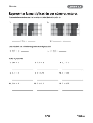 CP26	Práctica
Nombre
©Harcourt©Harcourt
Representar la multiplicación por números enteros
Completa la multiplicación para cada modelo. Halla el producto.
  1. 
3 0,34 5
 2. 
4 3 5
Usa modelos de centésimas para hallar el producto.
  3.  0,27 3 6 5   4.  4 3 0,33 5
Halla el producto.
 5.  0,08 3 5  6.  0,29 3 4  7.  0,17 3 6
 8.  0,41 3 3  9.  3 3 0,73 10.  5 3 0,57
11.  0,84 3 3 12.  0,26 3 8 13.  7 3 0,31
©Harcourt
Lección 5.1
CUADERNO 6º.indd 26 24-01-13 15:34
 