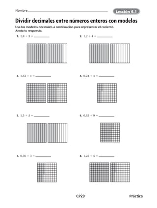 CP29	Práctica
Nombre
Dividir decimales entre números enteros con modelos
Usa los modelos decimales a continuación para representar el cociente.
Anota tu respuesta.
 1.  1,8 4 3 5  2.  1,2 4 4 5
 3.  1,52 4 4 5  4.  0,24 4 4 5
 5.  1,5 4 5 5  6.  0,63 4 9 5
 7.  0,36 4 3 5  8.  1,25 4 5 5
©Harcourt
Lección 6.1
CUADERNO 6º.indd 29 24-01-13 15:34
 