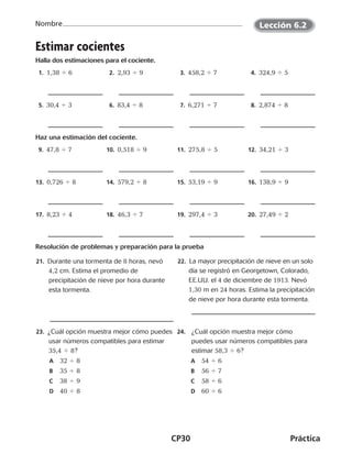 CP30	Práctica
Nombre
Estimar cocientes
Halla dos estimaciones para el cociente.
 1.  1,38 4 6  2.  2,93 4 9  3. 458,2 4 7  4. 324,9 4 5
 5. 30,4 4 3  6. 83,4 4 8  7. 6,271 4 7  8. 2,874 4 8
Haz una estimación del cociente.
 9. 47,8 4 7 10.  0,518 4 9 11.  275,8 4 5 12.  34,21 4 3
13.  0,726 4 8 14.  579,2 4 8 15.  53,19 4 9 16.  138,9 4 9
17.  8,23 4 4 18.  46,3 4 7 19.  297,4 4 3 20.  27,49 4 2
Resolución de problemas y preparación para la prueba
	21. Durante una tormenta de 8 horas, nevó
4,2 cm. Estima el promedio de
precipitación de nieve por hora durante
esta tormenta.
22. La mayor precipitación de nieve en un solo
día se registró en Georgetown, Colorado,
EE.UU. el 4 de diciembre de 1913. Nevó
1,30 m en 24 horas. Estima la precipitación
de nieve por hora durante esta tormenta.
	23. ¿Cuál opción muestra mejor cómo puedes
usar números compatibles para estimar
35,4 4 8?
A	 32 4 8
B	 35 4 8
C	 38 4 9
D	 40 4 8
24.	 ¿Cuál opción muestra mejor cómo
puedes usar números compatibles para
estimar 58,3 4 6?
A	 54 4 6
B	 56 4 7
C	 58 4 6
D	 60 4 6
Lección 6.2
CUADERNO 6º.indd 30 24-01-13 15:34
 