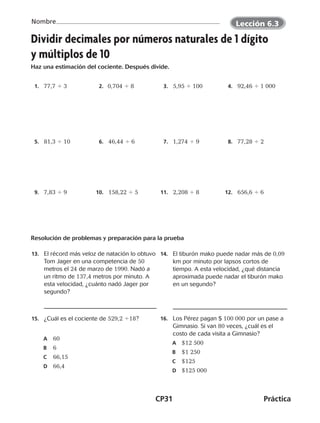 CP31	Práctica
Nombre
Dividir decimales por números naturales de 1 dígito
y múltiplos de 10
Haz una estimación del cociente. Después divide.
	 1.	 77,7 4 3 	 2. ​  0,704 4 8 	 3.	 5,95 4 100 ​ 	 4.	 92,46 4 1 000 ​
	 5.	 81,3 4 10 	 6.	 46,44 4 6 	 7.	 1,274 4 9 	 8.	 77,28 4 2
	 9.	 7,83 4 9 	10.	 158,22 4 5 	11.	 2,208 4 8 	12.	 656,6 4 6
Resolución de problemas y preparación para la prueba
	13.	 El récord más veloz de natación lo obtuvo
Tom Jager en una competencia de 50
metros el 24 de marzo de 1990. Nadó a
un ritmo de 137,4 metros por minuto. A
esta velocidad, ¿cuánto nadó Jager por
segundo?
	14.	 El tiburón mako puede nadar más de 0,09
km por minuto por lapsos cortos de
tiempo. A esta velocidad, ¿qué distancia
aproximada puede nadar el tiburón mako
en un segundo?
	15.	 ¿Cuál es el cociente de 529,2 418?
A	 60
B	 6
C	 66,15
D	 66,4
	16.	 Los Pérez pagan $ 100 000 por un pase a
Gimnasio. Si van 80 veces, ¿cuál es el
costo de cada visita a Gimnasio?
A	 $12 500
B	 $1 250
C	 $125
D	 $125 000
Lección 6.3
CUADERNO 6º.indd 31 24-01-13 15:34
 