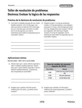 CP32	Práctica
Nombre
©Harcourt©Harcourt
Taller de resolución de problemas
Destreza: Evaluar la lógica de las respuestas
Práctica de la destreza de resolución de problemas
	 1.	 Luis tiene 4 botellas de jugo de uva. Cada
botella contiene 120,3 ml de jugo. Luis
dice que tiene un total de 500 ml de jugo
de uva. Ana dice que Luis tiene un total
de 50 ml de jugo de uva. Usa la
estimación para hallar la respuesta que es
razonable. Explica.
	2.	 Ángela compró 1,65 kg de pimientos
verdes, 0,78 kg de pepinos, una calabaza
que pesa 4,32 kg y una lechuga que pesa
0,33 kg. Ángela dice que compró 7,08 kg
de vegetales. Tom dice que Ángela
compró 70,8 kg de vegetales. Usa la
estimación para hallar la respuesta que es
razonable. Explica.
Aplicaciones mixtas
Usa los datos  Del 3 al 5, usa la tabla.
	 3.	 Héctor dice que 1 peso chileno equivale a
480,73 dólares estadounidenses. David
dice que 1 peso chileno equivale a 48,073
dólares estadounidenses. ¿Cuál de las
dos respuestas es razonable?
	4.	 Imagina que cambias 200 000 pesos
chilenos por UE euros. ¿Cuantos euros
recibes?
	 5.	 Imagina que cambias 50 000 pesos
chilenos por yenes japoneses. ¿Cuántos
yenes recibirás?
Tasa de cambio de moneda
(agosto de 2012)
Peso chileno Moneda
4 000
6,349 euros de la Unión Europea
(UE)
6 000 108 yenes japoneses
14 000 29,166 dólares USA
Lección 6.4
CUADERNO 6º.indd 32 24-01-13 15:34
 
