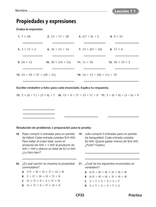 CP33	Práctica
Nombre
©Harcourt©Harcourt
Propiedades y expresiones
Evalúa la expresión.
  1.  7 3 48   2.  12 1 17 1 28   3.  (17 1 8) 1 2   4.  9 3 21
  5.  5 3 17 3 2   6.  16 1 12 1 14   7.  13 1 (67 1 19)   8.  17 3 8
  9.  24 3 12 10.  30 3 (10 3 12) 11.  11 3 26 12.  50 3 33 3 2
13.  23 1 29 1 27 1 (38 1 21) 14.  14 1 13 1 (26 1 11) 1 19
Escribe verdadero o falso para cada enunciado. Explica tu respuesta.
15.  3 3 (8 1 7 ) 5 (3 3 8) 1 7 16.  13 1 9 1 17 5 13 1 17 1 9 17.  3 1 (6 1 9) 5 (3 1 6) 1 9
Resolución de problemas y preparación para la prueba
18.	 Pepe compró 6 entradas para un partido
de fútbol. Cada entrada costaba $19 000.
Para hallar el costo total, sumó el
producto de 600 × 1 000 al producto de
600 × 900 y obtuvo un total de $114 000.
¿Lo hizo bien?
19.	 Julia compró 9 entradas para un partido
de basquetbol. Cada entrada costaba
$2 600. Quería gastar menos de $24 000.
¿Pudo? Explica.
20.	 ¿En qué opción se muestra la propiedad
conmutativa?
	A	 3 (7 1 9) 5 (3 3 7) 1 (3 3 9)
	B	 3 1 (7 1 9) 5 (3 1 7) 1 9
	C	(3 3 7) 3 9 5 3 3 (7 3 9)
	D	(3 3 7) 3 9 5 (7 3 3) 3 9
21.	 ¿Cuál de los siguientes enunciados es
verdadero?
	A	 6 (3 1 8) 5 (6 3 3) 1 (6 3 8)
	B	 6 (3 1 8) 5 (6 1 3) 3 (6 1 8)
	C	 3 1 7 3 5 5 3 3 5 1 7
	D	 3 3 7 1 5 5 3 1 7 3 5
Lección 7.1
CUADERNO 6º.indd 33 24-01-13 15:34
 