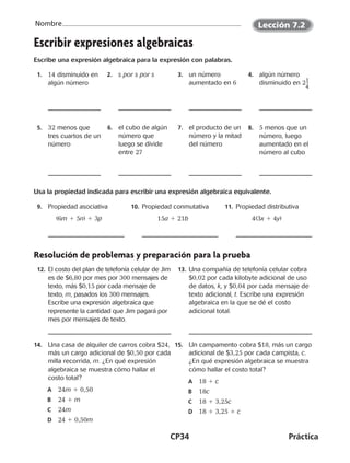CP34	Práctica
Nombre
©Harcourt
Lección 7.2
Escribir expresiones algebraicas
Escribe una expresión algebraica para la expresión con palabras.
  1.	 14 disminuido en
algún número
 2.	 s por s por s   3.	 un número
aumentado en 6
  4.	 algún número
disminuido en 2​1 __ 
4
​
  5.	 32 menos que
tres cuartos de un
número
  6.	 el cubo de algún
número que
luego se divide
entre 27
  7.	 el producto de un
número y la mitad
del número
  8.	 5 menos que un
número, luego
aumentado en el
número al cubo
Usa la propiedad indicada para escribir una expresión algebraica equivalente.
  9.	 Propiedad asociativa
(6m 1 5n) 1 3p
  10.	Propiedad conmutativa
15a 1 21b
  11.	Propiedad distributiva
4(3x 1 4y)
Resolución de problemas y preparación para la prueba
  12.	El costo del plan de telefonía celular de Jim
es de $6,80 por mes por 300 mensajes de
texto, más $0,15 por cada mensaje de
texto, m, pasados los 300 mensajes.
Escribe una expresión algebraica que
represente la cantidad que Jim pagará por
mes por mensajes de texto.
  13.	Una compañía de telefonía celular cobra
$0,02 por cada kilobyte adicional de uso
de datos, k, y $0,04 por cada mensaje de
texto adicional, t. Escribe una expresión
algebraica en la que se dé el costo
adicional total.
14.	 Una casa de alquiler de carros cobra $24,
más un cargo adicional de $0,50 por cada
milla recorrida, m. ¿En qué expresión
algebraica se muestra cómo hallar el
costo total?
A	 24m 1 0,50
B	 24 1 m
C	 24m
D	 24 1 0,50m
15.	 Un campamento cobra $18, más un cargo
adicional de $3,25 por cada campista, c.
¿En qué expresión algebraica se muestra
cómo hallar el costo total?
A	 18 1 c
B	 18c
C	 18 1 3,25c
D	 18 1 3,25 1 c
©Harcourt©Harcourt©Harcourt
CUADERNO 6º.indd 34 24-01-13 15:34
 