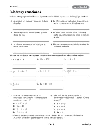 CP36	Práctica
Nombre
©Harcourt©Harcourt©Harcourt
13.	 ¿En qué opción se representa el
enunciado con palabras “15 menos que
un número n, es 10”?
A	 n 2 15 5 10
B	 15n 5 10
C	 15 2 n 5 10
D	 15 1 n 5 10
14.	 ¿En qué opción se representa el
enunciado con palabras “4 por un número
y, es 8”?
A	 4 3 8 5 y
B	 4 2 y 5 8
C	 y 1 4 5 8
D	 4y 5 8
  15.	 Imagina que un vehículo SUV híbrido puede recorrer 48 km con un litro de bencina.
¿Cuántos kilómetros podrá recorrer con 15 litros de bencina?
Lección 8.1
Palabras y ecuaciones
Traduce a lenguaje matemático los siguientes enunciados expresados en lenguaje cotidiano.
1.  La suma de un número y cinco es el doble
de ocho.
2.  La diferencia entre el doble de un número
y cinco corresponde al triple de seis.
3.  La cuarta parte de un número es igual al
doble de dos.
4.  La suma entre la mitad de un número y
ocho equivale al cociente entre el número
y seis.
5.  Un número aumentado en 3 es igual al
doble del número.
6.  El triple de un número equivale al doble del
cociente de nueve.
Traduce las siguientes expresiones dadas en lenguaje matemático a lenguaje cotidiano.
7.  m 1 14 5 19  8. 16 c 5 176  9. x 2 8 5 5
10.  ​1 __ 
2
​ x 2 (3 3 2) 5 7 11.  4 x 1 6 5 8 12.  ​y 2 1  _______ 
2
​  5 2 x 2 4
11.  ​9 __ 
3
​ 5 3 x 12.  2 z 1 28 5 30
CUADERNO 6º.indd 36 24-01-13 15:34
 