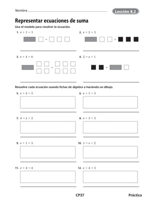 CP37	Práctica
Nombre
Representar ecuaciones de suma
Usa el modelo para resolver la ecuación.
  1.  x 1 1 5 3   2.  x 1 2 5 3
  3.  x 1 4 5 6   4.  2 5 x 1 1
Resuelve cada ecuación usando fichas de álgebra o haciendo un dibujo.
  5.  x 1 4 5 5   6.  x 1 1 5 3
  7.  4 5 x 1 3   8.  x 1 3 5 3
  9.  x 1 1 5 5 10.  1 5 x 1 2
11.  x 1 4 5 4 12.  x 1 4 5 5
= =
= =
©Harcourt©Harcourt©Harcourt
Lección 8.2
CUADERNO 6º.indd 37 24-01-13 15:34
 