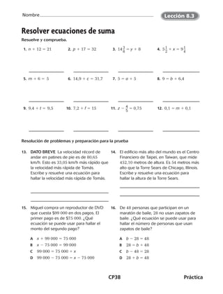 CP38	Práctica
Nombre
©Harcourt©Harcourt
 1. n 1 12 5 21  2. p 1 17 5 32  3.  14 ​3 __ 
8
​ 5 y 1 8  4. 5 ​1 __ 
2
​ 1 x 5 9 ​1 __ 
4
​
 5. m 1 6 5 5  6. 14,9 1 c 5 31,7  7. 5 5 a 1 5  8. 9 5 b 1 6,4
 9. 9,4 1 t 5 ¡
9,5 10.  7,2 1 f 5 15 11.  z 2 ​4 __ 
5
​5 0,75  12. 0,1 5 m 1 0,1
Resolución de problemas y preparación para la prueba
13.	 DATO BREVE  La velocidad récord de
andar en patines de pie es de 80,65
km/h. Esto es 33,05 km/h más rápido que
la velocidad más rápida de Tomás.
Escribe y resuelve una ecuación para
hallar la velocidad más rápida de Tomás.
14.	 El edificio más alto del mundo es el Centro
Financiero de Taipei, en Taiwan, que mide
452,10 metros de altura. Es 54 metros más
alto que la Torre Sears de Chicago, Illinois.
Escribe y resuelve una ecuación para
hallar la altura de la Torre Sears.
15.	 Miguel compra un reproductor de DVD
que cuesta $99 000 en dos pagos. El
primer pago es de $75 000. ¿Qué
ecuación se puede usar para hallar el
monto del segundo pago?
A	 x 1 99 000 5 75 000
B	 x 2 75 000 5 99 000
C	 99 000 5 75 000 1 x
D	 99 000 2 75 000 5 x 2 75 000
16.	De 48 personas que participan en un
maratón de baile, 28 no usan zapatos de
baile. ¿Qué ecuación se puede usar para
hallar el número de personas que usan
zapatos de baile?
A	 b 2 28 5 48
B	 28 5 b 1 48
C	 b 2 48 5 28
D	 28 1 b 5 48
Resolver ecuaciones de suma
Resuelve y comprueba.
Lección 8.3
CUADERNO 6º.indd 38 24-01-13 15:34
 