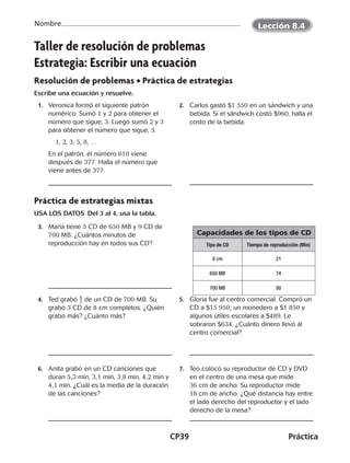 CP39	Práctica
Nombre
©Harcourt©Harcourt
Taller de resolución de problemas
Estrategia: Escribir una ecuación
Resolución de problemas • Práctica de estrategias
Escribe una ecuación y resuelve.
	 1.	 Veronica formó el siguiente patrón
numérico. Sumó 1 y 2 para obtener el
número que sigue, 3. Luego sumó 2 y 3
para obtener el número que sigue, 5.
		1, 2, 3, 5, 8, …
		 En el patrón, el número 610 viene
después de 377. Halla el número que
viene antes de 377.
	 2.	 Carlos gastó $1 550 en un sándwich y una
bebida. Si el sándwich costó $960, halla el
costo de la bebida.
Práctica de estrategias mixtas
USA LOS DATOS Del 3 al 4, usa la tabla.
	 3.	 María tiene 5 CD de 650 MB y 9 CD de
700 MB. ¿Cuántos minutos de
reproducción hay en todos sus CD?
	 4.	 Ted grabó ​ 4
 
_ 5 ​de un CD de 700 MB. Su
grabó 3 CD de 8 cm completos. ¿Quién
grabó más? ¿Cuánto más?
	 5.	 Gloria fue al centro comercial. Compró un
CD a $15 950; un monedero a $1 850 y
algunos útiles escolares a $489. Le
sobraron $634. ¿Cuánto dinero llevó al
centro comercial?
	 6.	 Anita grabó en un CD canciones que
duran 5,3 min, 3,1 min, 3,8 min, 4,2 min y
4,1 min. ¿Cuál es la media de la duración
de las canciones?
	 7.	 Teo colocó su reproductor de CD y DVD
en el centro de una mesa que mide
36 cm de ancho. Su reproductor mide
18 cm de ancho. ¿Qué distancia hay entre
el lado derecho del reproductor y el lado
derecho de la mesa?
Capacidades de los tipos de CD
Tipo de CD Tiempo de reproducción (Min)
8 cm 21
650 MB 74
700 MB 80
Lección 8.4
CUADERNO 6º.indd 39 24-01-13 15:34
 