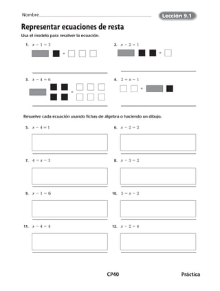 CP40	Práctica
Nombre
©Harcourt©Harcourt
=
Representar ecuaciones de resta
Usa el modelo para resolver la ecuación.
  1.	 x 2 1 5 3   2.	 x 2 2 5 1
=
  3.	 x 2 4 5 6   4.	 2 5 x 2 1
Resuelve cada ecuación usando fichas de álgebra o haciendo un dibujo.
  5.	 x 2 4 = 1   6.	 x 2 2 5 2
	
  7.	 4 5 x 2 3   8.	 x 2 3 5 2
  9.	 x 2 1 5 6 10.	 5 5 x 2 2
11.	 x 2 4 5 4 12.	 x 2 2 5 4
=
=
©Harcourt
Lección 9.1
CUADERNO 6º.indd 40 24-01-13 15:34
 