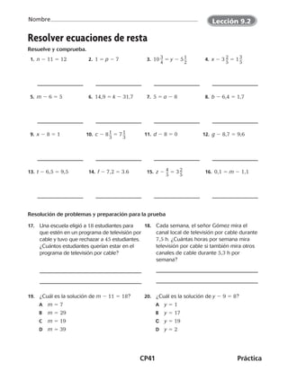 CP41	Práctica
Nombre
©Harcourt©Harcourt
Resolver ecuaciones de resta
Resuelve y comprueba.
 1. n 2 11 5 12  2. 1 5 p 2 7  3. 10 ​3 __ 
4
​ 5 y 2 5 ​1 __ 
2
​  4. x 2 3 ​2 __ 
5
​ 5 1 ​3 __ 
5
​
 5. m 2 6 5 5  6. 14,9 5 k 2 31,7  7. 5 5 a 2 8  8. b 2 6,4 5 1,7
 9. x 2 8 5 1 10.  c 2 8 ​1 __ 
3
​ 5 7 ​1 __ 
3
​ 11.  d 2 8 5 0 12.  g 2 8,7 5 9,6
13.  t 2 6,5 5 9,5  14. f 2 7,2 5 3.6  15. z 2 ​4 __ 
5
​ 5 3 ​2 __ 
5
​  16. 0,1 5 m 2 1,1
Resolución de problemas y preparación para la prueba
17.	 Una escuela eligió a 18 estudiantes para
que estén en un programa de televisión por
cable y tuvo que rechazar a 45 estudiantes.
¿Cuántos estudiantes querían estar en el
programa de televisión por cable?
18.	 Cada semana, el señor Gómez mira el
canal local de televisión por cable durante
7,5 h. ¿Cuántas horas por semana mira
televisión por cable si también mira otros
canales de cable durante 5,3 h por
semana?
19.	 ¿Cuál es la solución de m 2 11 5 18?
A	 m 5 7
B	 m 5 29
	C	 m 5 19
	D	 m 5 39
20.	 ¿Cuál es la solución de y 2 9 5 8?
A	 y 5 1
B	 y 5 17
C	 y 5 19
	D	 y 5 2
©Harcourt
Lección 9.2
CUADERNO 6º.indd 41 24-01-13 15:34
 