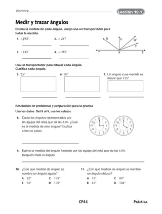 CP44	Práctica
Nombre
©Harcourt
Medir y trazar ángulos
Estima la medida de cada ángulo. Luego usa un transportador para
hallar la medida.
 1. /YXZ  2. /VXT
 3. /TXZ  4. /UXZ
Usa un transportador para dibujar cada ángulo.
Clasifica cada ángulo.
 5. 25°  6. 90°  7. Un ángulo cuya medida es
mayor que 135°
Resolución de problemas y preparación para la prueba
Usa los datos  Del 8 al 9, usa los relojes.
  8.	 Copia los ángulos representados por
las agujas del reloj que da las 3:00. ¿Cuál
es la medida de este ángulo? Explica
cómo lo sabes.
  9.	 Estima la medida del ángulo formado por las agujas del reloj que da las 4:00.
Después mide el ángulo.
	10.	 ¿Con qué medida de ángulo se
nombra un ángulo agudo?
	A	 22°	C	 105°
	B	 95°	D	 102°
	11.	 ¿Con qué medida de ángulo se nombra
un ángulo obtuso?
	A	 18°	 C	 89°
	B	 45°	 D	 104°
T
U V W
Y
X Z
8
9
10
11 12
7 6 5
4
3
2
1
8
9
10
11 12
7 6 5
4
3
2
1
Lección 10.1
©Harcourt
CUADERNO 6º.indd 44 24-01-13 15:34
 