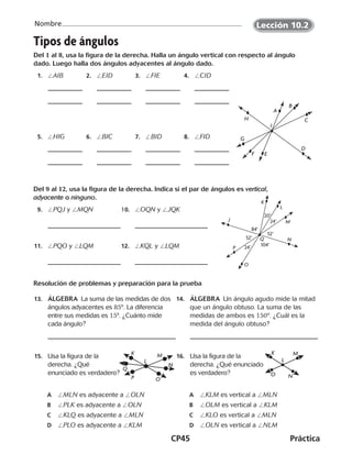 CP45	Práctica
Nombre
©Harcourt
Tipos de ángulos
Del 1 al 8, usa la figura de la derecha. Halla un ángulo vertical con respecto al ángulo
dado. Luego halla dos ángulos adyacentes al ángulo dado.
	 1.	 /AIB 	 2.	 /EID 	 3.	 /FIE 	 4.	 /CID
	 5.	 /HIG 	 6.	 /BIC 	 7.	 /BID 	 8.	 /FID
Del 9 al 12, usa la figura de la derecha. Indica si el par de ángulos es vertical,
adyacente o ninguno.
	 9.	 /PQJ y /MQN 	10.	 /OQN y /JQK
	11.	 /PQO y /LQM 	12.	 /KQL y /LQM
Resolución de problemas y preparación para la prueba
	13.	 ÁLGEBRA  La suma de las medidas de dos
ángulos adyacentes es 85º. La diferencia
entre sus medidas es 15º. ¿Cuánto mide
cada ángulo?
	14.	 ÁLGEBRA  Un ángulo agudo mide la mitad
que un ángulo obtuso. La suma de las
medidas de ambos es 150º. ¿Cuál es la
medida del ángulo obtuso?
	15.	 Usa la figura de la
derecha. ¿Qué
enunciado es verdadero?
A	 /MLN es adyacente a /OLN
B	 /PLK es adyacente a /OLN
C	 /KLQ es adyacente a /MLN
D	 /PLO es adyacente a /KLM
	16.	 Usa la figura de la
derecha. ¿Qué enunciado
es verdadero?
A	 /KLM es vertical a /MLN
B	 /OLM es vertical a /KLM
C	 /KLO es vertical a /MLN
D	 /OLN es vertical a /NLM
A
B
C
D
EF
G
H
I
K
20°
L
24° M
52°
N
84°
J
52°
P 24°
O
104°
Q
M
N
OP
Q
K
L
K M
L
NO
Lección 10.2
©Harcourt
CUADERNO 6º.indd 45 24-01-13 15:34
 
