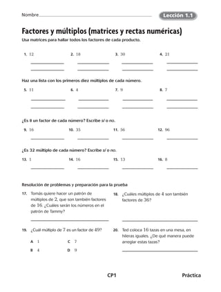 CP1	Práctica
Nombre
Factores y múltiplos (matrices y rectas numéricas)
Usa matrices para hallar todos los factores de cada producto.
  1.  12   2.  18   3.  30   4.  21
Haz una lista con los primeros diez múltiplos de cada número.
  5.  11   6.  4   7.  9   8.  7
¿Es 8 un factor de cada número? Escribe sí o no.
  9.  16 10.  35 11.  56 12.  96
¿Es 32 múltiplo de cada número? Escribe sí o no.
13.  1 14.  16 15.  13 16.  8
Resolución de problemas y preparación para la prueba
17.	 Tomás quiere hacer un patrón de
múltiplos de 2, que son también factores
de 16. ¿Cuáles serán los números en el
patrón de Tammy?
18.	 ¿Cuáles múltiplos de 4 son también
factores de 36?
19.	 ¿Cuál múltiplo de 7 es un factor de 49?
A	 1	 C	 7
B	 4	 D	 9
20.	 Ted coloca 16 tazas en una mesa, en
hileras iguales. ¿De qué manera puede
arreglar estas tazas?
Lección 1.1
CUADERNO 6º.indd 1 24-01-13 15:34
 