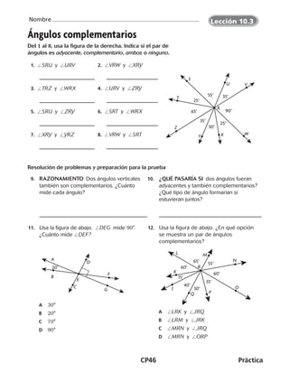 CP46	Práctica
Nombre
©Harcourt©Harcourt©Harcourt©Harcourt©Harcourt©Harcourt
Ángulos complementarios
Del 1 al 8, usa la figura de la derecha. Indica si el par de
ángulos es adyacente, complementario, ambos o ninguno.
	 1.  /SRU y /URV 	 2.  /VRW y /XRY
	 3.  /TRZ y /WRX 	 4.  /URV y /ZRY
	 5.  /SRU y /ZRY 	 6.  /SRT y /WRX
	 7.  /XRY y /YRZ 	 8.  /VRW y /SRT
Resolución de problemas y preparación para la prueba
	 9.	 RAZONAMIENTO  Dos ángulos verticales
también son complementarios. ¿Cuánto
mide cada ángulo?
10.	 ¿QUÉ PASARÍA SI  dos ángulos fueran
adyacentes y también complementarios?
¿Qué tipo de ángulo formarían si
estuvieran juntos?
	11.	 Usa la figura de abajo.  /DEG  mide 90°.
¿Cuánto mide /DEF?
	A	 30°
	B	 20°
	C	 70°
	D	 90°
	12.	 Usa la figura de abajo. ¿En qué opción
se muestra un par de ángulos
complementarios?
	A	 /LRK y /JRQ
	B	 /LRM y /JRK
	C	 /MRN y /JRQ
	D	 /MRN y /ORP
S
T
U V
WY X
R
Z
35°
35°
65°
30°
55°
25°
90°
25°
D
20°
A
B
G
F
E
C
L
15°
K
J
N
M
O
PQ
R
40°
30°
35°
60°
65° 55°
60°
Lección 10.3
©Harcourt©Harcourt©Harcourt
CUADERNO 6º.indd 46 24-01-13 15:34
 