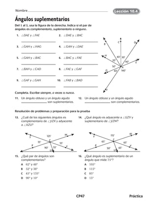 CP47	Práctica
Nombre
©Harcourt
Ángulos suplementarios
Del 1 al 5, usa la figura de la derecha. Indica si el par de
ángulos es complementario, suplementario o ninguno.
	 1.	 /DAE y /FAE 	 2.	 /DAE y /BAC
	 3.	 /GAH y /HAG 	 4.	 /GAH y /DAE
	 5.	 /GAH y /BAC 	 6.	 /BAC y /FAE
	 7.	 /BAH y /CAD 	 8.	 /FAE y /GAF
	 9.	 /GAF y /GAH 10.	 /FAB y /BAD
Completa. Escribe siempre, a veces o nunca.
11.	 Un ángulo obtuso y un ángulo agudo
son suplementarios.
12.	 Un ángulo obtuso y un ángulo agudo
son complementarios.
Resolución de problemas y preparación para la prueba
13.	 ¿Cuál de los siguientes ángulos es
complementario de /YZX y adyacente
a /XZU?
14.	 ¿Qué ángulo es adyacente a /UZV y
suplementario de /YZW?
15.	 ¿Qué par de ángulos son
complementarios?
	A	 62° y 48°
	B	 52° y 38°
	C	 45° y 135°
	D	 90° y 10°
16.	 ¿Qué ángulo es suplementario de un
ángulo que mide 75°?
	A	 105°
	B	 115°
	C	 85°
	D	 15°
G
H
F
E
DC
B
A
140°40°
50°
30°
20°
40°
40°
U
V
W
Y
X
Z
35° 55°
125°
55°90°
U
V
W
Y
X
Z
65° 65°
115°
50° 65°
©Harcourt©Harcourt©Harcourt
Lección 10.4
CUADERNO 6º.indd 47 24-01-13 15:34
 