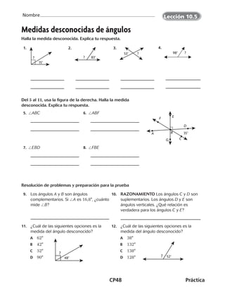 CP48	Práctica
Nombre
Medidas desconocidas de ángulos
Halla la medida desconocida. Explica tu respuesta.
  1.
15°
?
  2.
83°?
  3.
53° ?
  4.
?98°
Del 5 al 11, usa la figura de la derecha. Halla la medida
desconocida. Explica tu respuesta.
 5.  /ABC  6. /ABF
C
D
F E
BA 35°
G
 7. /EBD  8. /FBE
Resolución de problemas y preparación para la prueba
 9.	 	Los ángulos A y B son ángulos
complementarios. Si /A es 16,8°, ¿cuánto
mide /B?
10.	 RAZONAMIENTO Los ángulos C y D son
suplementarios. Los ángulos D y E son
ángulos verticales. ¿Qué relación es
verdadera para los ángulos C y E?
11.	 ¿Cuál de las siguientes opciones es la
medida del ángulo desconocido?
A	 62°
B	 42°
C	 52°
D	 90°
12.	 ¿Cuál de las siguientes opciones es la
medida del ángulo desconocido?
A	 38°
B	 132°
C	 138°
D	 128°48°
?
52°?
Lección 10.5
CUADERNO 6º.indd 48 24-01-13 15:34
 