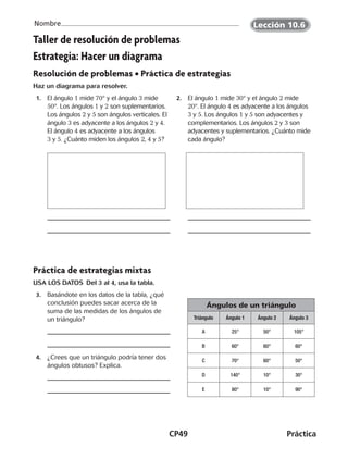 CP49	Práctica
Nombre
Taller de resolución de problemas
Estrategia: Hacer un diagrama
Resolución de problemas • Práctica de estrategias
Haz un diagrama para resolver.
 1.	El ángulo 1 mide 70° y el ángulo 3 mide
50°. Los ángulos 1 y 2 son suplementarios.
Los ángulos 2 y 5 son ángulos verticales. El
ángulo 3 es adyacente a los ángulos 2 y 4.
El ángulo 4 es adyacente a los ángulos
3 y 5. ¿Cuánto miden los ángulos 2, 4 y 5?
 2.	El ángulo 1 mide 30° y el ángulo 2 mide
20°. El ángulo 4 es adyacente a los ángulos
3 y 5. Los ángulos 1 y 5 son adyacentes y
complementarios. Los ángulos 2 y 3 son
adyacentes y suplementarios. ¿Cuánto mide
cada ángulo?
Práctica de estrategias mixtas
USA LOS DATOS  Del 3 al 4, usa la tabla.
 3.	 Basándote en los datos de la tabla, ¿qué
conclusión puedes sacar acerca de la
suma de las medidas de los ángulos de
un triángulo?
Ángulos de un triángulo
Triángulo Ángulo 1 Ángulo 2 Ángulo 3
A 25° 50° 105°
B 60° 60° 60°
C 70° 60° 50°
D 140° 10° 30°
E 80° 10° 90°
 4.	 ¿Crees que un triángulo podría tener dos
ángulos obtusos? Explica.
Lección 10.6
CUADERNO 6º.indd 49 24-01-13 15:34
 