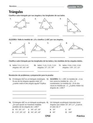 CP50	Práctica
Nombre
Triángulos
Clasifica cada triángulo por sus ángulos y las longitudes de sus lados.
  1.   2.   3.
ÁLGEBRA  Halla la medida de /B y clasifica  ABC por sus ángulos.
  5.   6.   7.   8.
Clasifica cada triángulo por las longitudes de los lados y las medidas de los ángulos dados.
  9.	lados: 6 m, 6 m, 6 m
ángulos: 60º, 60º, 60º
10.	lados: 3 cm, 4 cm, 5 cm
ángulos: 37º, 53º, 90º
11.	lados: 8 km, 4 km, 4 km
ángulos: 130º, 25º, 25º
Resolución de problemas y preparación para la prueba
	12.	 El triángulo XYZ es un triángulo rectángulo.
Si uno de los ángulos agudos mide 18°,
¿cuánto mide el otro ángulo agudo? Explica.
	13.	 áLGEBRA En  ABC, la medida de /A es
tres veces la medida de /B y /C
combinados. La medida de /B es dos
veces la medida de /C. ¿Cuánto miden los
ángulos de ABC?
14.	 El triángulo ABC es un triángulo acutángulo.
¿En qué opción se muestran medidas
posibles de los ángulos de   ABC?
A	 95º, 50º, 35º	 C	 90º, 42º, 48º
B	 110º, 28º, 42º	 D	 84º, 48º, 48º
15.	 Un triángulo acutángulo isósceles tiene
ángulos que miden 50°, 80° y x°. ¿Cuál es
el valor de x?
A	 50º	 C	 90º
B	 80º	 D	 180º
80°40°
60°
10 cm.15 cm.
13 cm.
12 m
12 m10 m
65°
65°
50°
10 m
90°
45°
45°
7 m
7 m
35°
A B
C
85°
x
55°
x
35°
A B
C
30° 120°
x
A B
C
45° 25°
x
A B
C
Lección 11.1
CUADERNO 6º.indd 50 24-01-13 15:34
 
