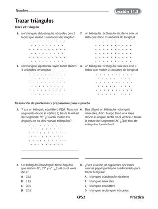 CP52	Práctica
Nombre
Trazar triángulos
Traza el triángulo.
	 1.	 un triángulo obtusángulo isósceles con 2
lados que miden 3 unidades de longitud
	 2.	 un triángulo rectángulo escaleno con un
lado que mide 2 unidades de longitud
	 3.	 un triángulo equilátero cuyos lados miden
3 unidades de longitud
	 4.	 un triángulo rectángulo isósceles con 2
lados que miden 2 unidades de longitud
Resolución de problemas y preparación para la prueba
	 5.	 Traza un triángulo equilátero PQR. Traza un
segmento desde el vértice Q hasta la mitad
del segmento PR. ¿Cuánto miden los
ángulos de los dos nuevos triángulos?
	 6.	 Bea dibujó un triángulo rectángulo
isósceles, ABC. Luego trazó una línea
desde el ángulo recto en el vértice B hasta
la mitad del segmento AC. ¿Qué tipo de
triángulos formó Bea?
	 7.	 Un triángulo obtusángulo tiene ángulos
que miden 38°, 27° y x° . ¿Cuál es el valor
de x?
	A	 225
	B	 115
	C	 295
	D	 205
	 8.	 ¿Para cuál de las siguientes opciones
usarías papel punteado cuadriculado para
trazar la figura?
	A	 triángulo acutángulo escaleno
	B	 triángulo isósceles
	C	 triángulo equilátero
	D	 triángulo rectángulo isósceles
Lección 11.3
CUADERNO 6º.indd 52 24-01-13 15:34
 