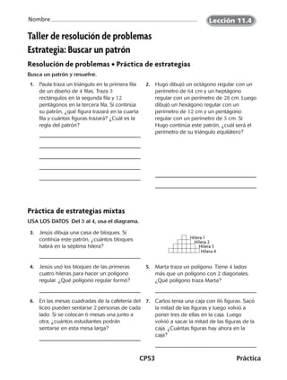 CP53	Práctica
Nombre
Taller de resolución de problemas
Estrategia: Buscar un patrón
Resolución de problemas • Práctica de estrategias
Busca un patrón y resuelve.
 1.	 Paula traza un triángulo en la primera fila
de un diseño de 4 filas. Traza 3
rectángulos en la segunda fila y 12
pentágonos en la tercera fila. Si continúa
su patrón, ¿qué figura trazará en la cuarta
fila y cuántas figuras trazará? ¿Cuál es la
regla del patrón?
 2.	 Hugo dibujó un octágono regular con un
perímetro de 64 cm y un heptágono
regular con un perímetro de 28 cm. Luego
dibujó un hexágono regular con un
perímetro de 12 cm y un pentágono
regular con un perímetro de 5 cm. Si
Hugo continúa este patrón, ¿cuál será el
perímetro de su triángulo equilátero?
Práctica de estrategias mixtas
USA LOS DATOS Del 3 al 4, usa el diagrama.
 3.	 Jesús dibuja una casa de bloques. Si
continúa este patrón, ¿cuántos bloques
habrá en la séptima hilera?
 4.	 Jesús usó los bloques de las primeras
cuatro hileras para hacer un polígono
regular. ¿Qué polígono regular formó?
 5.	 Marta traza un polígono. Tiene 4 lados
más que un polígono con 2 diagonales.
¿Qué polígono traza Marta?
 6.	 En las mesas cuadradas de la cafetería del
liceo pueden sentarse 2 personas de cada
lado. Si se colocan 6 mesas una junto a
otra, ¿cuántos estudiantes podrán
sentarse en esta mesa larga?
 7.	 Carlos tenía una caja con 86 figuras. Sacó
la mitad de las figuras y luego volvió a
poner tres de ellas en la caja. Luego
volvió a sacar la mitad de las figuras de la
caja. ¿Cuántas figuras hay ahora en la
caja?
Hilera 1
Hilera 2
Hilera 3
Hilera 4
©Harcourt
Lección 11.4
CUADERNO 6º.indd 53 24-01-13 15:34
 
