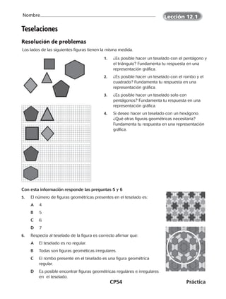 CP54	Práctica
Nombre
Teselaciones
Resolución de problemas
Los lados de las siguientes figuras tienen la misma medida.
1.		 ¿Es posible hacer un teselado con el pentágono y
el triángulo? Fundamenta tu respuesta en una
representación gráfica.
2.		 ¿Es posible hacer un teselado con el rombo y el
cuadrado? Fundamenta tu respuesta en una
representación gráfica.
3.		 	¿Es posible hacer un teselado solo con
pentágonos? Fundamenta tu respuesta en una
representación gráfica.
4.		 Si deseo hacer un teselado con un hexágono.
¿Qué otras figuras geométricas necesitaría?
Fundamenta tu respuesta en una representación
gráfica.
5.	 El número de figuras geométricas presentes en el teselado es:
	 A		4
	 B		5
	 C		6
	 D	7
6.	 Respecto al teselado de la figura es correcto afirmar que:
	 A		 El teselado es no regular.
	 B		 Todas son figuras geométicas irregulares.
	 C		 El rombo presente en el teselado es una figura geométrica
		 regular.
	 D	 Es posible encontrar figuras geométricas regulares e irregulares
		 en el teselado.
Con esta información responde las preguntas 5 y 6
Lección 12.1
CUADERNO 6º.indd 54 24-01-13 15:34
 