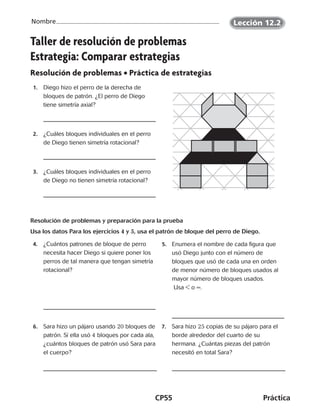 CP55	Práctica
Nombre Lección 12.2
Taller de resolución de problemas
Estrategia: Comparar estrategias
Resolución de problemas • Práctica de estrategias
 1.	 Diego hizo el perro de la derecha de
bloques de patrón. ¿El perro de Diego
tiene simetría axial?
 2.	 ¿Cuáles bloques individuales en el perro
de Diego tienen simetría rotacional?
 3.	 ¿Cuáles bloques individuales en el perro
de Diego no tienen simetría rotacional?
Resolución de problemas y preparación para la prueba
Usa los datos Para los ejercicios 4 y 5, usa el patrón de bloque del perro de Diego.
 4.	 ¿Cuántos patrones de bloque de perro
necesita hacer Diego si quiere poner los
perros de tal manera que tengan simetría
rotacional?
  5.	 Enumera el nombre de cada figura que
usó Diego junto con el número de
bloques que usó de cada una en orden
de menor número de bloques usados al
mayor número de bloques usados.
Usa  o =.
 6.	 Sara hizo un pájaro usando 20 bloques de
patrón. Si ella usó 4 bloques por cada ala,
¿cuántos bloques de patrón usó Sara para
el cuerpo?
 7.	 Sara hizo 25 copias de su pájaro para el
borde alrededor del cuarto de su
hermana. ¿Cuántas piezas del patrón
necesitó en total Sara?
CUADERNO 6º.indd 55 24-01-13 15:34
 