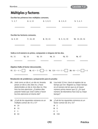 CP2	Práctica
Nombre Lección 1.2
Múltiplos y factores
Escribe los primeros tres múltiplos comunes.
 1.  2, 7  2.  4, 12  3.  3, 8, 9  4.  2, 6, 8  5.  3, 4, 5
Escribe los factores comunes.
 6.  8, 20  7.  24, 40  8.  30, 45  9.  6, 12, 30 10.  18, 28, 34
Indica si el número es primo, compuesto o ninguno de los dos. 
11.  31 12.  54 13.  19 14.  51 15.  93 16.  47
Álgebra Halla el factor desconocido.
17.  32 5 4 3 18.  45 5 3 3         3 5 19.  120 5 6 3 5 3  20.  64 5 2 3         3 4
Resolución de problemas y preparación para la prueba
21.	 José corre un día sí, un día no; levanta
pesas un día sí, dos días no; y hace
abdominales un día sí, tres días no. Hoy
hizo los tres ejercicios. ¿Cuántos días
pasarán hasta que José vuelva a hacer
los tres ejercicios el mismo día?
22.	 Lisa trotó 22 km. Llevó el registro de su
tiempo por km. Registró su mejor tiempo
en el número de km que es el mayor
número primo menor que 22. ¿En qué
número de kilometros hizo Lisa su mejor
tiempo?
23.	 ¿Cuál de los siguientes números es un
múltiplo común de 10 y 15?
	A	 20
	B	 10
	C	 5
	D	 60
24.	 ¿Cuál de los siguientes números es un
factor común de 20 y 32?
	A	 2
	B	 8
	C	 5
	D	 160
CUADERNO 6º.indd 2 24-01-13 15:34
 
