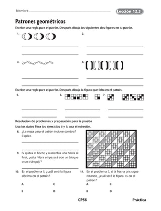 CP56	Práctica
Nombre
Patrones geométricos
Escribe una regla para el patrón. Después dibuja las siguientes dos figuras en tu patrón.
 1.   2. 
 3.   4. 
Escribe una regla para el patrón. Después dibuja la figura que falta en el patrón.
 5.   6.   7. 
Resolución de problemas y preparación para la prueba
Usa los datos Para los ejercicios 8 y 9, usa el edredón.
	8.	 ¿La regla para el patrón incluye sombra?
Explica.
	9.	 Si quitas el borde y aumentas una hilera al
final, ¿esta hilera empezará con un bloque
o un triángulo?
10.	 En el problema 6, ¿cuál será la figura
décima en el patrón?
A		 C
B		 D
11.	 En el problema 5, si la flecha gris sigue
rotando, ¿cuál será la figura 15 en el
patrón?
A		 C
B		 D
Lección 12.3
CUADERNO 6º.indd 56 24-01-13 15:34
 