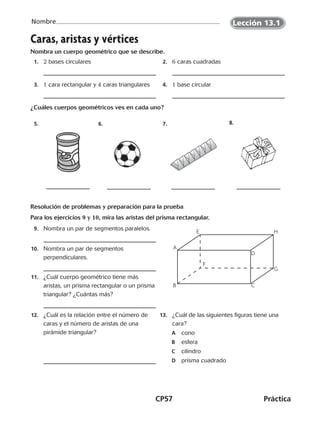 CP57	Práctica
Nombre
Caras, aristas y vértices
Nombra un cuerpo geométrico que se describe.
	 1.	 2 bases circulares 	 2.	 6 caras cuadradas
	 3.	 1 cara rectangular y 4 caras triangulares 	 4.	 1 base circular
¿Cuáles cuerpos geométricos ves en cada uno?
5. 6. 7. 8.
Resolución de problemas y preparación para la prueba
Para los ejercicios 9 y 10, mira las aristas del prisma rectangular.
	 9.	 Nombra un par de segmentos paralelos.
	10.	 Nombra un par de segmentos
perpendiculares.
	11.	 ¿Cuál cuerpo geométrico tiene más
aristas, un prisma rectangular o un prisma
triangular? ¿Cuántas más?
	12.	 ¿Cuál es la relación entre el número de
caras y el número de aristas de una
pirámide triangular?
	13.	 ¿Cuál de las siguientes figuras tiene una
cara?
	A	cono
	B	esfera
C	cilindro
D	 prisma cuadrado
A
E H
G
F
B C
D
Lección 13.1
CUADERNO 6º.indd 57 24-01-13 15:34
 