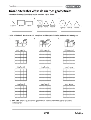 CP59	Práctica
Nombre
Trazar diferentes vistas de cuerpos geométricos
Identifica el cuerpo geométrico que tiene las vistas dadas.
  1.    2.    3. 
En las cuadrículas a continuación, dibuja las vistas superior, frontal y lateral de cada figura.
  4.    5.    6. 
	 7.	 ESCRIBE  Explica qué cuerpos geométricos tienen una vista superior igual a su
vista inferior.
superior frontal lateral
superior frontal lateral
superior frontal lateral
vista superior vista superior vista superior
vista frontal
vista lateral
vista frontal
vista lateral
vista frontal
vista lateral
Lección 13.3
CUADERNO 6º.indd 59 24-01-13 15:34
 