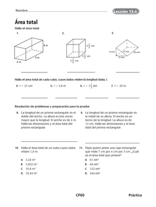 CP60	Práctica
Nombre
 2. 
Área total
Halla el área total.
 1. 
4 m
6 m
8 m
 3. 
20 mm
12 mm
15 mm9 mm
Halla el área total de cada cubo, cuyos lados miden la longitud dada, l.
 4. l 5 21 cm  5. l 5 3,8 m  6. l 5 5 ​1
 __ 
2
​dm  7. l 5 20 m
Resolución de problemas y preparación para la prueba
	8.	 La longitud de un prisma rectangular es el
doble del ancho. La altura es tres veces
mayor que la longitud. El ancho es de 4 m.
Halla las dimensiones y el área total del
prisma rectangular.
	9.	 La longitud de un prisma rectangular es
la mitad de su altura. El ancho es un
tercio de la longitud. La altura es de
12 cm. Halla las dimensiones y el área
total del prisma rectangular.
	10.	 Halla el área total de un cubo cuyos lados
miden 1,8 m.
A	 3,24 m2
B	 5,832 m2
C	 10,8 m2
D	 19,44 m2
	11.	 Pepe quiere pintar una caja rectangular
que mide 7 cm por 4 cm por 3 cm. ¿Cuál
es el área total que pintará?
A	 61 cm2
B	 84 cm2
C	 122 cm2
D	 244 cm2
Lección 13.4
3 cm
1
2
3 cm
1
2
3 cm
1
2
CUADERNO 6º.indd 60 24-01-13 15:34
 