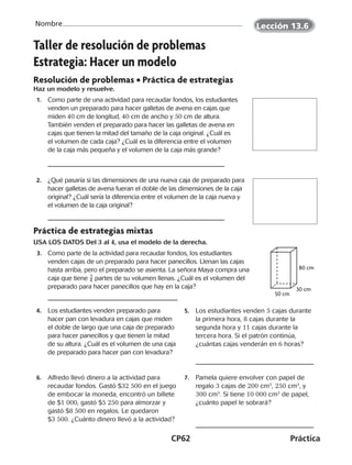 CP62	Práctica
Nombre
50 cm
30 cm
80 cm
Taller de resolución de problemas
Estrategia: Hacer un modelo
Resolución de problemas • Práctica de estrategias
Haz un modelo y resuelve.
 1.	 Como parte de una actividad para recaudar fondos, los estudiantes
venden un preparado para hacer galletas de avena en cajas que
miden 40 cm de longitud, 40 cm de ancho y 50 cm de altura.
También venden el preparado para hacer las galletas de avena en
cajas que tienen la mitad del tamaño de la caja original. ¿Cuál es
el volumen de cada caja? ¿Cuál es la diferencia entre el volumen
de la caja más pequeña y el volumen de la caja más grande?
 2.	 ¿Qué pasaría si las dimensiones de una nueva caja de preparado para
hacer galletas de avena fueran el doble de las dimensiones de la caja
original? ¿Cuál sería la diferencia entre el volumen de la caja nueva y
el volumen de la caja original?
Práctica de estrategias mixtas
USA LOS DATOS Del 3 al 4, usa el modelo de la derecha.
  3.	 Como parte de la actividad para recaudar fondos, los estudiantes
venden cajas de un preparado para hacer panecillos. Llenan las cajas
hasta arriba, pero el preparado se asienta. La señora Maya compra una
caja que tiene ​ 3
 _ 4 ​partes de su volumen llenas. ¿Cuál es el volumen del
preparado para hacer panecillos que hay en la caja?
 4.	 Los estudiantes venden preparado para
hacer pan con levadura en cajas que miden
el doble de largo que una caja de preparado
para hacer panecillos y que tienen la mitad
de su altura. ¿Cuál es el volumen de una caja
de preparado para hacer pan con levadura?
 5.	 Los estudiantes venden 5 cajas durante
la primera hora, 8 cajas durante la
segunda hora y 11 cajas durante la
tercera hora. Si el patrón continúa,
¿cuántas cajas venderán en 6 horas?
 6.	 Alfredo llevó dinero a la actividad para
recaudar fondos. Gastó $32 500 en el juego
de embocar la moneda, encontró un billete
de $1 000, gastó $5 250 para almorzar y
gastó $8 500 en regalos. Le quedaron
$3 500. ¿Cuánto dinero llevó a la actividad?
 7.	 Pamela quiere envolver con papel de
regalo 3 cajas de 200 cm3
, 250 cm3
, y
300 cm3
. Si tiene 10 000 cm2
de papel,
¿cuánto papel le sobrará?
Lección 13.6
CUADERNO 6º.indd 62 24-01-13 15:34
 