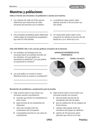 CP63	Práctica
Nombre
Muestras y poblaciones
Indica si harías una encuesta a la población o usarías una muestra.
	1.	 Las cadenas de radio de Chile quieren
determinar qué estaciones de radio
escuchan las personas por la mañana.
	2.	 La profesora López quiere saber
adónde querrían ir de excursión sus
dos clases.
	3.	 Una compañía inmobiliaria quiere determinar
cuánto pagan de impuestos los propietarios
que viven en Viña del Mar.
	4.	 Un restaurante quiere saber cómo
evaluaron los clientes el servicio del día
desde las 4 p.m. hasta las 9 p.m.
USA LOS DATOS  Del 5 al 6, usa los gráficos circulares de la derecha.
	5.	 Un zoológico de Santiago hizo una
encuesta sobre los animales favoritos de
los visitantes. ¿En qué gráfico se
representa la población? ¿En qué gráfico
se representa la muestra?
Animales favoritos en el
zoológico
	6.	 ¿En qué gráfico se mostró la mayor
diferencia entre la muestra y la población?
Resolución de problemas y preparación para la prueba
	 7.	 Elige el tema sobre el que harías una
encuesta usando una población.
A	 mascota que tienen los estudiantes en
todo el país
B	 playa favorita de los estudiantes de
Valparaíso
C	 auto más vendido entre los
conductores de Concepción
D	 computadora favorita en una clase de
computación
	 8.	 Elige el tema sobre el que harías una
encuesta usando una muestra.
A	 obra de teatro favorita de los
estudiantes del club de teatro
B	 tipo de calefacción de los hogares de
Punta Arenas
C	 calzado más popular entre los
miembros del equipo de atletismo
D	 opinión de 50 personas sobre
películas que vieron en el cine
Gráfico circular l	 Gráfico circular ll
Reptil
830
Mono
2 350
Elefante
1 150
Jirafa y oso
5 670
Reptil
7
Mono
21
Elefante
20
Jirafa y oso
52
Lección 14.1
CUADERNO 6º.indd 63 24-01-13 15:34
 