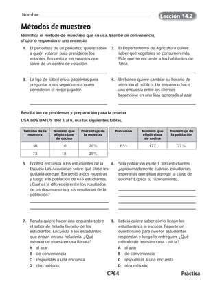 CP64	Práctica
Nombre
Métodos de muestreo
Identifica el método de muestreo que se usa. Escribe de conveniencia,
al azar o respuestas a una encuesta.
  1.	 El periodista de un periódico quiere saber
a quién votaron para presidente los
votantes. Encuesta a los votantes que
salen de un centro de votación.
  2.	 El Departamento de Agricultura quiere
saber qué vegetales se consumen más.
Pide que se encueste a los habitantes de
Talca.
  3.	 La liga de fútbol envía papeletas para
preguntar a sus seguidores a quién
consideran el mejor jugador.
  4.	 Un banco quiere cambiar su horario de
atención al público. Un empleado hace
una encuesta entre los clientes
basándose en una lista generada al azar.
Resolución de problemas y preparación para la prueba
USA LOS DATOS  Del 5 al 6, usa las siguientes tablas.
Tamaño de la
muestra
Número que
eligió clase
de cocina
Porcentaje de
la muestra
50 10 20%
72 18 25%
Población Número que
eligió clase
de cocina
Porcentaje de
la población
655 177 27%
  5.	 Ecotest encuestó a los estudiantes de la
Escuela Las Araucarias sobre qué clase les
gustaría agregar. Encuestó a dos muestras
y luego a la población de 655 estudiantes.
¿Cuál es la diferencia entre los resultados
de las dos muestras y los resultados de la
población?
  6.	 Si la población es de 1 300 estudiantes,
¿aproximadamente cuántos estudiantes
esperarías que elijan agregar la clase de
cocina? Explica tu razonamiento.
  7.	 Renata quiere hacer una encuesta sobre
el sabor de helado favorito de los
estudiantes. Encuesta a los estudiantes
que entran en una heladería. ¿Qué
método de muestreo usa Renata?
	A	 al azar
	B	 de conveniencia
	C	 respuestas a una encuesta
	D	 otro método
  8.	 Leticia quiere saber cómo llegan los
estudiantes a la escuela. Reparte un
cuestionario para que los estudiantes
respondan y luego lo entreguen. ¿Qué
método de muestreo usa Leticia?
	A	 al azar
	B	 de conveniencia
	C	 respuestas a una encuesta
	D	 otro método
Lección 14.2
CUADERNO 6º.indd 64 24-01-13 15:34
 