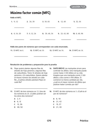 CP3	Práctica
Nombre
Máximo factor común (MFC)
Halla el MFC.
  1.   9, 12   2.   24, 30  3. 50, 85  4.   12, 40  5.  32, 56
 6.   8, 16, 20  7.  9, 12, 24  8.   30, 48, 54   9.   25, 45, 80 10.  8, 48, 98
Halla dos pares de números que correspondan con cada enunciado.
11.  El MFC es 4. 12.  El MFC es 10. 13.  El MFC es 16. 14.  El MFC es 14.
Resolución de problemas y preparación para la prueba
15.	 Pepe quiere plantar algunas filas de
árboles de hoja perenne y algunas filas
de caducifolios. Tiene 36 árboles de hoja
perenne y 20 caducifolios. Quiere plantar
el mismo número de árboles en cada
fila. ¿Cuántos árboles plantará Pepe en
cada fila?
16.	 DATO BREVE Las mariquitas sirven para
controlar los áfidos. Una mariquita puede
comer hasta 5 000 áfidos en su vida.
Imagina que una mariquita comió 3 500
áfidos y otra comió 4 000 áfidos. Si
comieron la misma cantidad por día,
¿cuál es el mayor número de áfidos que
podrían haber comido por día?
17.	 El MFC de tres números es 12. Uno de
los números es 24. ¿Cuáles podrían ser
los otros dos números?
A	 2, 4
B	 6, 12
C	 12, 36
D	 48, 50
18.	 El MFC de dos números es 3. ¿Cuál es el
par de números?
A	 6, 18
B	 21, 42
C	 15, 27
D	 21, 40
Lección 1.3
CUADERNO 6º.indd 3 24-01-13 15:34
 