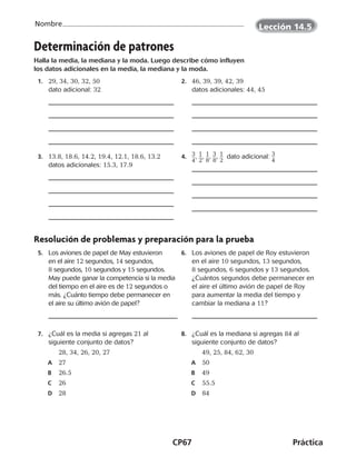 CP67	Práctica
Nombre Lección 14.5
©Harcourt
Determinación de patrones
Halla la media, la mediana y la moda. Luego describe cómo influyen
los datos adicionales en la media, la mediana y la moda.
	 1.	 29, 34, 30, 32, 50  
dato adicional: 32
	 2.	 46, 39, 39, 42, 39  
datos adicionales: 44, 45
	 3.	 13.8, 18.6, 14.2, 19.4, 12.1, 18.6, 13.2
datos adicionales: 15.3, 17.9
	 4.	 ​3 __ 
4
​, ​1 __ 
2
​, ​1 __ 
8
​, ​3 __ 
8
​, ​1 __ 
2
​  dato adicional: ​3 __ 
4
​
Resolución de problemas y preparación para la prueba
	5.	 Los aviones de papel de May estuvieron
en el aire 12 segundos, 14 segundos,
8 segundos, 10 segundos y 15 segundos.
May puede ganar la competencia si la media
del tiempo en el aire es de 12 segundos o
más. ¿Cuánto tiempo debe permanecer en
el aire su último avión de papel?
	6.	 Los aviones de papel de Roy estuvieron
en el aire 10 segundos, 13 segundos,
8 segundos, 6 segundos y 13 segundos.
¿Cuántos segundos debe permanecer en
el aire el último avión de papel de Roy
para aumentar la media del tiempo y
cambiar la mediana a 11?
	 7.	 ¿Cuál es la media si agregas 21 al
siguiente conjunto de datos?
		 28, 34, 26, 20, 27
A	 27
B	 26.5
C	 26
D	 28
	 8.	 ¿Cuál es la mediana si agregas 84 al
siguiente conjunto de datos?
		 49, 25, 84, 62, 30
A	 50
B	 49
C	 55.5
D	 84
©Harcourt
CUADERNO 6º.indd 67 24-01-13 15:34
 