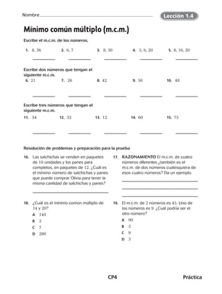 CP4	Práctica
Nombre
©Harcourt©Harcourt
Mínimo común múltiplo (m.c.m.)
Escribe el m.c.m. de los números.
 1.   8, 36  2.  6, 7  3.   8, 30  4.   5, 6, 20  5.  8, 16, 20
Escribe dos números que tengan el
siguiente m.c.m.
 6.  21  7.   26  8.  42  9.  50 10.   48
Escribe tres números que tengan el
siguiente m.c.m.
11.   54 12.  32 13.  12 14.  60 15.  75
Resolución de problemas y preparación para la prueba
16.	 Las salchichas se venden en paquetes
de 10 unidades y los panes para
completos, en paquetes de 12. ¿Cuál es
el mínimo número de salchichas y panes
que puede comprar Olivia para tener la
misma cantidad de salchichas y panes?
17.	 RAZONAMIENTO El m.c.m. de cuatro
números diferentes ¿también es el
m.c.m. de dos números cualesquiera de
esos cuatro números? Da un ejemplo.
18.	 ¿Cuál es el mínimo común múltiplo de
14 y 20?
	A	 140
	B	 2
	C	 7
	D	 280
19.	 El m.c.m. de 2 números es 45. Uno de
los números es 9. ¿Cuál podría ser el
otro número?
	A	 90
	B	 5
	C	 9
	D	 3
Lección 1.4
CUADERNO 6º.indd 4 24-01-13 15:34
 