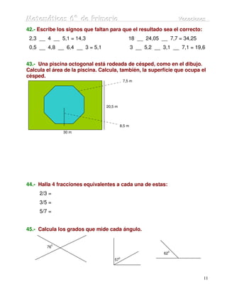 Matemátiicas 6º de Priimariia
Matemát cas 6º de Pr mar a                                          Vacaciiones
                                                                    Vacac ones
42.- Escribe los signos que faltan para que el resultado sea el correcto:
 2,3 __ 4 __ 5,1 = 14,3                          18 __ 24,05 __ 7,7 = 34,25
 0,5 __ 4,8 __ 6,4 __ 3 = 5,1                     3 __ 5,2 __ 3,1 __ 7,1 = 19,6


43.- Una piscina octogonal está rodeada de césped, como en el dibujo.
Calcula el área de la piscina. Calcula, también, la superficie que ocupa el
césped.
                                              7,5 m




                                 20,5 m




                                          8,5 m
               30 m




44.- Halla 4 fracciones equivalentes a cada una de estas:
     2/3 =
     3/5 =
     5/7 =


45.- Calcula los grados que mide cada ángulo.

          0
        76
                                                                0
                                                               62
                                          0
                                     57




                                                                              11
 