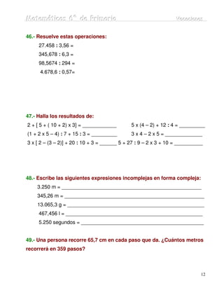 Matemátiicas 6º de Priimariia
Matemát cas 6º de Pr mar a                                        Vacaciiones
                                                                  Vacac ones


46.- Resuelve estas operaciones:
     27.458 : 3,56 =
     345,678 : 6,3 =
     98,5674 : 294 =
      4.678,6 : 0,57=




47.- Halla los resultados de:
2 + [ 5 + ( 10 + 2) x 3] = ____________       5 x (4 – 2) + 12 : 4 = _________
(1 + 2 x 5 – 4) : 7 + 15 : 3 = _________      3 x 4 – 2 x 5 = _____________
3 x [ 2 – (3 – 2)] + 20 : 10 + 3 = ______ 5 + 27 : 9 – 2 x 3 + 10 = __________




48.- Escribe las siguientes expresiones incomplejas en forma compleja:
    3.250 m = _________________________________________________
    345,26 m = _________________________________________________
    13.065,3 g = ________________________________________________
     467,456 l = ________________________________________________
     5.250 segundos = ___________________________________________


49.- Una persona recorre 65,7 cm en cada paso que da. ¿Cuántos metros
recorrerá en 359 pasos?



                                                                             12
 