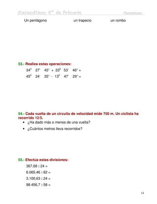Matemátiicas 6º de Priimariia
Matemát cas 6º de Pr mar a                                    Vacaciiones
                                                              Vacac ones
   Un pentágono                   un trapecio         un rombo




53.- Realiza estas operaciones:
    340   27’   45” + 230 53’     46” =
    450   24’   35” - 130   47’   29” =




54.- Cada vuelta de un circuito de velocidad mide 750 m. Un ciclista ha
recorrido 12/5.
   • ¿Ha dado más o menos de una vuelta?
  • ¿Cuántos metros lleva recorridos?




55.- Efectúa estas divisiones:
    367,68 : 24 =
    6.065,46 : 62 =
    3.100,63 : 24 =
    98.456,7 : 58 =

                                                                          14
 