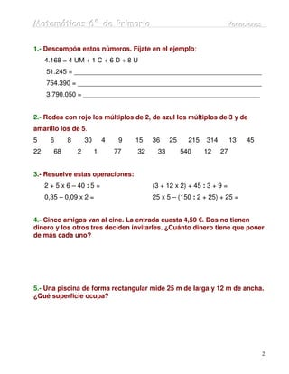 Matemátiicas 6º de Priimariia
Matemát cas 6º de Pr mar a                                            Vacaciiones
                                                                      Vacac ones


1.- Descompón estos números. Fíjate en el ejemplo:
     4.168 = 4 UM + 1 C + 6 D + 8 U
     51.245 = ___________________________________________________
     754.390 = __________________________________________________
     3.790.050 = ________________________________________________


2.- Rodea con rojo los múltiplos de 2, de azul los múltiplos de 3 y de
amarillo los de 5.
5      6     8       30       4    9   15   36    25     215   314        13   45
22      68       2        1       77   32    33        540     12    27


3.- Resuelve estas operaciones:
     2 + 5 x 6 – 40 : 5 =                   (3 + 12 x 2) + 45 : 3 + 9 =
     0,35 – 0,09 x 2 =                      25 x 5 – (150 : 2 + 25) + 25 =


4.- Cinco amigos van al cine. La entrada cuesta 4,50 €. Dos no tienen
dinero y los otros tres deciden invitarles. ¿Cuánto dinero tiene que poner
de más cada uno?




5.- Una piscina de forma rectangular mide 25 m de larga y 12 m de ancha.
¿Qué superficie ocupa?




                                                                                    2
 