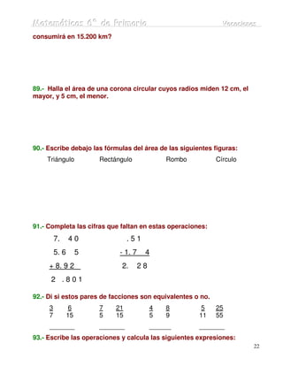 Matemátiicas 6º de Priimariia
Matemát cas 6º de Pr mar a                                      Vacaciiones
                                                                Vacac ones
consumirá en 15.200 km?




89.- Halla el área de una corona circular cuyos radios miden 12 cm, el
mayor, y 5 cm, el menor.




90.- Escribe debajo las fórmulas del área de las siguientes figuras:
    Triángulo            Rectángulo              Rombo        Círculo




91.- Completa las cifras que faltan en estas operaciones:
         7.     40                 .51
         5. 6        5         - 1. 7    4
     + 8. 9 2                  2.       28
      2 .801

92.- Di si estos pares de facciones son equivalentes o no.
     3           6       7    21             4   8        5   25
     7          15       5    15             5   9       11   55
     _______             _______             ______      _______
93.- Escribe las operaciones y calcula las siguientes expresiones:
                                                                         22
 