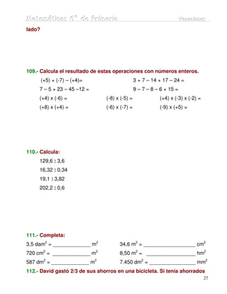 Matemátiicas 6º de Priimariia
Matemát cas 6º de Pr mar a                                             Vacaciiones
                                                                       Vacac ones
lado?




109.- Calcula el resultado de estas operaciones con números enteros.
        (+5) + (-7) – (+4)=                     3 + 7 – 14 + 17 – 24 =
     7 – 5 + 23 – 45 –12 =                      9 – 7 – 8 – 6 + 15 =
     (+4) x (-6) =              (-8) x (-5) =              (+4) x (-3) x (-2) =
     (+8) x (+4) =              (-6) x (-7) =              (-9) x (+5) =




110.- Calcula:
     129,6 : 3,6
     16,32 : 0,34
     19,1 : 3,82
     202,2 : 0,6




111.- Completa:
3,5 dam2 = _____________ m2           34,6 m2 = __________________ cm2
720 cm2 = _____________ m2            8,50 m2 = _________________ hm2
587 dm2 = _____________ m2            7.450 dm2 = ________________ mm2
112.- David gastó 2/3 de sus ahorros en una bicicleta. Si tenía ahorrados
                                                                                  27
 