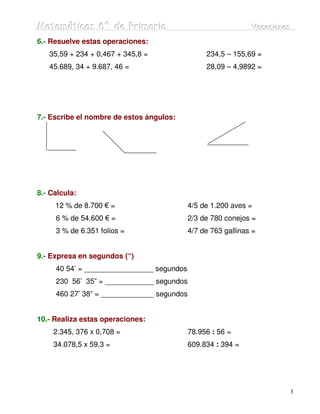 Matemátiicas 6º de Priimariia
Matemát cas 6º de Pr mar a                                     Vacaciiones
                                                               Vacac ones
6.- Resuelve estas operaciones:
   35,59 + 234 + 0,467 + 345,8 =                 234,5 – 155,69 =
   45.689, 34 + 9.687, 46 =                      28,09 – 4,9892 =




7.- Escribe el nombre de estos ángulos:




8.- Calcula:
     12 % de 8.700 € =                      4/5 de 1.200 aves =
     6 % de 54.600 € =                      2/3 de 780 conejos =
     3 % de 6.351 folios =                  4/7 de 763 gallinas =


9.- Expresa en segundos (“)
     40 54’ = _________________ segundos
     230 56’ 35” = ____________ segundos
     460 27’ 38” = _____________ segundos


10.- Realiza estas operaciones:
     2.345, 376 x 0,708 =                   78.956 : 56 =
     34.078,5 x 59,3 =                      609.834 : 394 =




                                                                         3
 