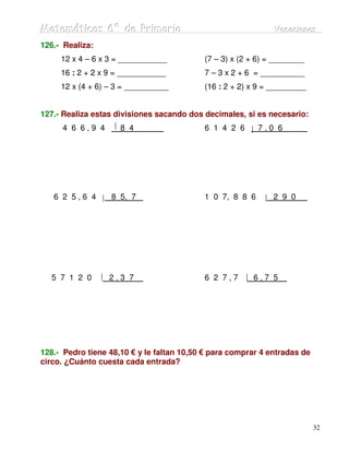Matemátiicas 6º de Priimariia
Matemát cas 6º de Pr mar a                                    Vacaciiones
                                                              Vacac ones
126.- Realiza:
     12 x 4 – 6 x 3 = ___________          (7 – 3) x (2 + 6) = ________
     16 : 2 + 2 x 9 = ___________          7 – 3 x 2 + 6 = __________
     12 x (4 + 6) – 3 = __________         (16 : 2 + 2) x 9 = _________


127.- Realiza estas divisiones sacando dos decimales, si es necesario:
     4 6 6,9 4       8 4                   6 1 4 2 6      7,0 6




   6 2 5,6 4      8 5, 7                   1 0 7, 8 8 6       2 9 0




  5 7 1 2 0       2,3 7                    6 2 7,7      6,7 5




128.- Pedro tiene 48,10 € y le faltan 10,50 € para comprar 4 entradas de
circo. ¿Cuánto cuesta cada entrada?




                                                                           32
 