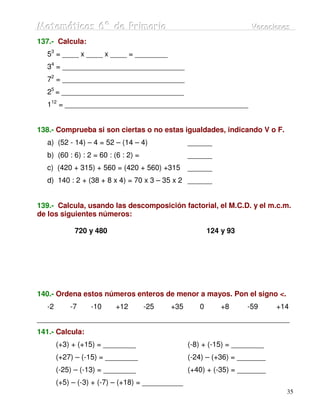 Matemátiicas 6º de Priimariia
Matemát cas 6º de Pr mar a                                           Vacaciiones
                                                                     Vacac ones
137.- Calcula:
   53 = ____ x ____ x ____ = ________
   34 = ______________________________
   72 = ______________________________
   25 = ______________________________
   112 = _____________________________________________


138.- Comprueba si son ciertas o no estas igualdades, indicando V o F.
   a) (52 - 14) – 4 = 52 – (14 – 4)               ______
   b) (60 : 6) : 2 = 60 : (6 : 2) =               ______
   c) (420 + 315) + 560 = (420 + 560) +315        ______
   d) 140 : 2 + (38 + 8 x 4) = 70 x 3 – 35 x 2 ______


139.- Calcula, usando las descomposición factorial, el M.C.D. y el m.c.m.
de los siguientes números:

             720 y 480                                   124 y 93




140.- Ordena estos números enteros de menor a mayos. Pon el signo <.
   -2       -7    -10     +12         -25   +35      0       +8     -59     +14
______________________________________________________________
141.- Calcula:
        (+3) + (+15) = ________                   (-8) + (-15) = ________
        (+27) – (-15) = ________                  (-24) – (+36) = _______
        (-25) – (-13) = ________                  (+40) + (-35) = _______
        (+5) – (-3) + (-7) – (+18) = __________
                                                                              35
 