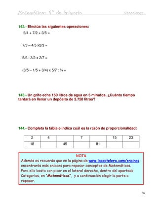 Matemátiicas 6º de Priimariia
Matemát cas 6º de Pr mar a                                    Vacaciiones
                                                              Vacac ones


142.- Efectúa las siguientes operaciones:
  5/4 + 7/2 + 3/5 =


  7/3 – 4/5 x2/3 =


  5/6 : 3/2 x 2/7 =


  (3/5 – 1/5 + 3/4) x 5/7 : ¾ =




143.- Un grifo echa 150 litros de agua en 5 minutos. ¿Cuánto tiempo
tardará en llenar un depósito de 3.750 litros?




144.- Completa la tabla e indica cuál es la razón de proporcionalidad:

       2              4             7                  15        23
       18                    45              81


                                    NOTA
 Además os recuerdo que en la página de www.lacoctelera.com/encinas
 encontrarás más enlaces para repasar conceptos de Matemáticas.
 Para ello basta con picar en el lateral derecho, dentro del apartado
 Categorías, en “Matemáticas”, y a continuación elegir la parte a
 repasar.


                                                                         36
 