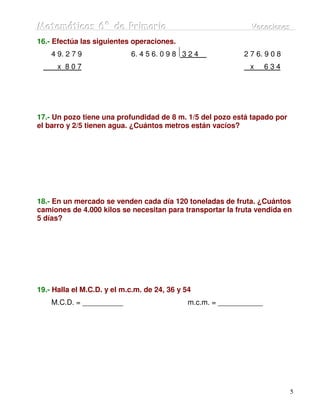 Matemátiicas 6º de Priimariia
Matemát cas 6º de Pr mar a                                     Vacaciiones
                                                               Vacac ones
16.- Efectúa las siguientes operaciones.
    4 9. 2 7 9              6. 4 5 6. 0 9 8 3 2 4            2 7 6. 9 0 8
      x 807                                                    x     634




17.- Un pozo tiene una profundidad de 8 m. 1/5 del pozo está tapado por
el barro y 2/5 tienen agua. ¿Cuántos metros están vacíos?




18.- En un mercado se venden cada día 120 toneladas de fruta. ¿Cuántos
camiones de 4.000 kilos se necesitan para transportar la fruta vendida en
5 días?




19.- Halla el M.C.D. y el m.c.m. de 24, 36 y 54
    M.C.D. = __________                       m.c.m. = ___________




                                                                            5
 