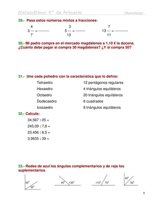 Matemátiicas 6º de Priimariia
Matemát cas 6º de Pr mar a                                                    Vacaciiones
                                                                              Vacac ones
29.- Pasa estos números mixtos a fracciones:
       4                            3                            7
     3 --- = ---------           5 --- = --------            13 --- = -----------
       7                          13                            11

30.- Mi padre compra en el mercado magdalenas a 1,10 € la docena.
¿Cuánto debe pagar si compra 30 magdalenas? ¿Y si compra 50?




31.- Une cada poliedro con la característica que lo define:
               Tetraedro                       12 pentágonos regulares
               Hexaedro                        4 triángulos equiláteros
               Octaedro                        20 triángulos equiláteros
               Dodecaedro                      6 cuadrados
               Icosaedro                       8 triángulos equiláteros
32.- Calcula:
     34,567 : 25 =
     245,09 : 7,8 =
     23.456 : 6,5 =
     3,9635 : 39 =




33.- Rodea de azul los ángulos complementarios y de rojo los
suplementarios.
                                                                                0
                                                                              40
      0                      0         0                 0       0                   0
    55                      45      135               110      70                   50
           0
          35

                                                                                         8
 