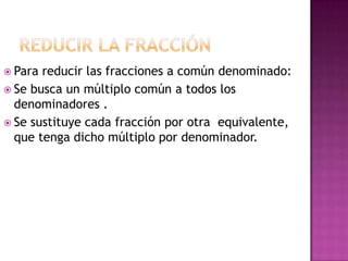  Para reducir las fracciones a común denominado:
 Se busca un múltiplo común a todos los
  denominadores .
 Se sustituye cada fracción por otra equivalente,
  que tenga dicho múltiplo por denominador.
 